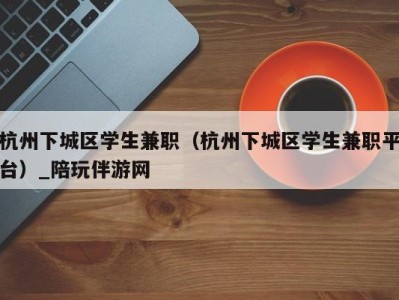 杭州下城区学生兼职（杭州下城区学生兼职平台）_陪玩伴游网