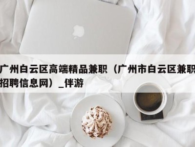 广州白云区高端精品兼职（广州市白云区兼职招聘信息网）_伴游