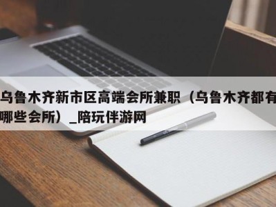 乌鲁木齐新市区高端会所兼职（乌鲁木齐都有哪些会所）_陪玩伴游网