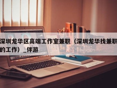 深圳龙华区高端工作室兼职（深圳龙华找兼职的工作）_伴游