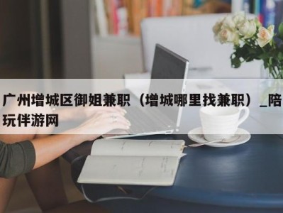 广州增城区御姐兼职（增城哪里找兼职）_陪玩伴游网