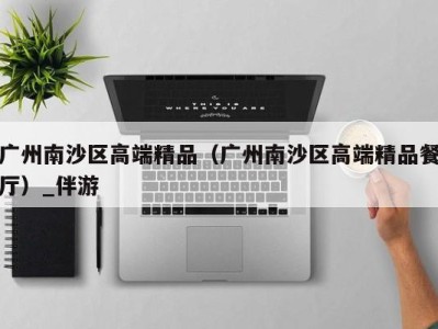 广州南沙区高端精品（广州南沙区高端精品餐厅）_伴游