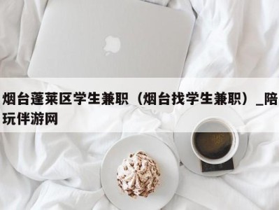 烟台蓬莱区学生兼职（烟台找学生兼职）_陪玩伴游网