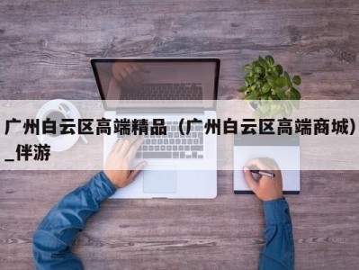 广州白云区高端精品（广州白云区高端商城）_伴游