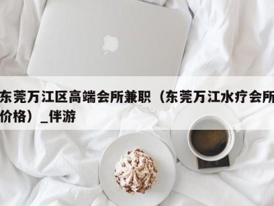 东莞万江区高端会所兼职（东莞万江水疗会所价格）_伴游