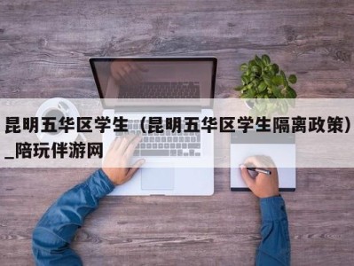 昆明五华区学生（昆明五华区学生隔离政策）_陪玩伴游网